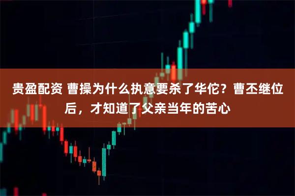 贵盈配资 曹操为什么执意要杀了华佗？曹丕继位后，才知道了父亲当年的苦心