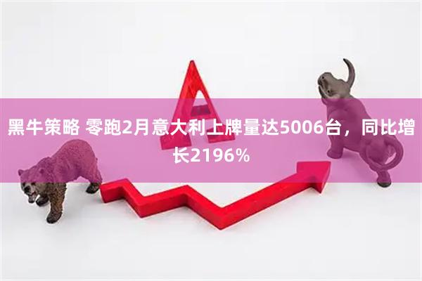 黑牛策略 零跑2月意大利上牌量达5006台，同比增长2196%
