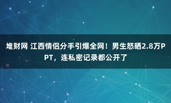 堆财网 江西情侣分手引爆全网！男生怒晒2.8万PPT，连私密记录都公开了