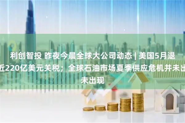 利创智投 昨夜今晨全球大公司动态 | 美国5月退还近220亿美元关税；全球石油市场夏季供应危机并未出现