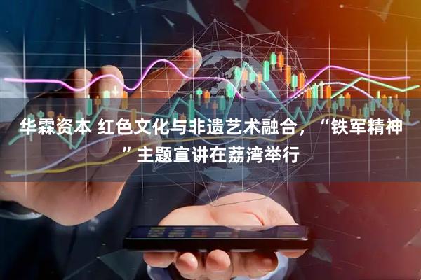华霖资本 红色文化与非遗艺术融合，“铁军精神”主题宣讲在荔湾举行
