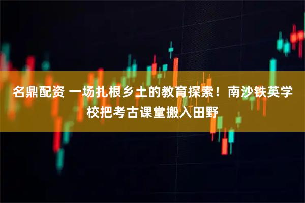 名鼎配资 一场扎根乡土的教育探索！南沙铁英学校把考古课堂搬入田野