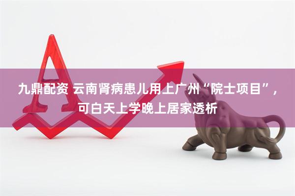 九鼎配资 云南肾病患儿用上广州“院士项目”，可白天上学晚上居家透析