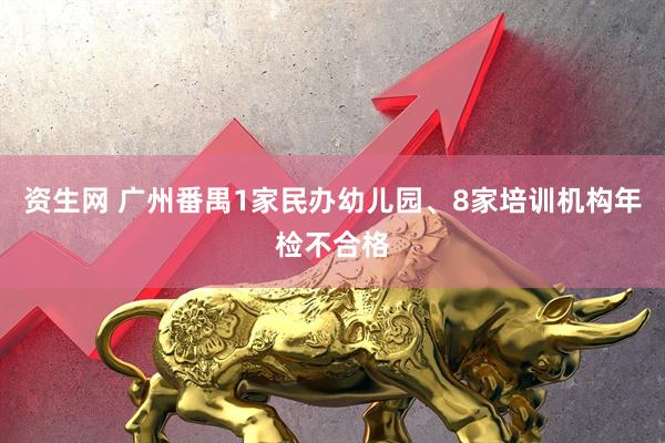 资生网 广州番禺1家民办幼儿园、8家培训机构年检不合格