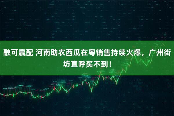 融可赢配 河南助农西瓜在粤销售持续火爆，广州街坊直呼买不到！
