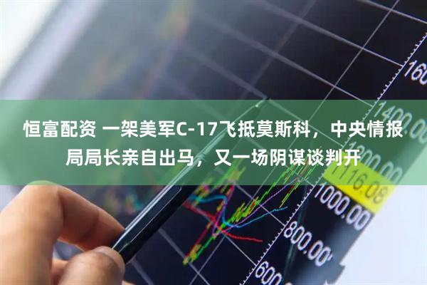 恒富配资 一架美军C-17飞抵莫斯科，中央情报局局长亲自出马，又一场阴谋谈判开